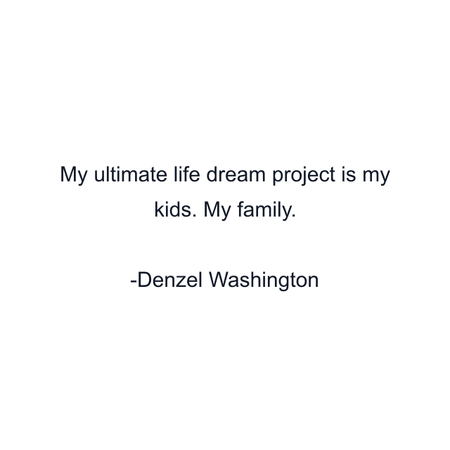 My ultimate life dream project is my kids. My family.