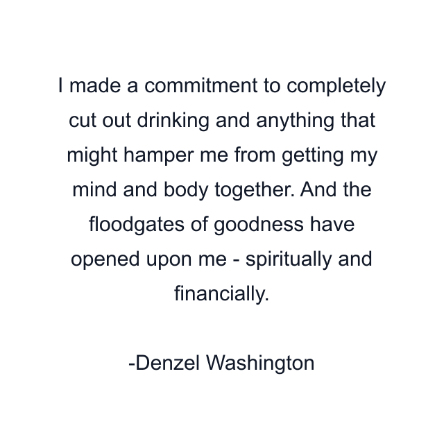 I made a commitment to completely cut out drinking and anything that might hamper me from getting my mind and body together. And the floodgates of goodness have opened upon me - spiritually and financially.