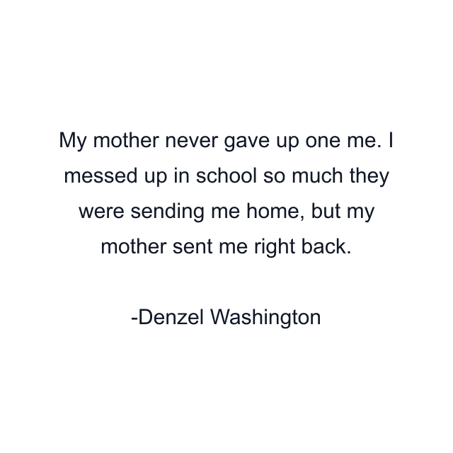 My mother never gave up one me. I messed up in school so much they were sending me home, but my mother sent me right back.