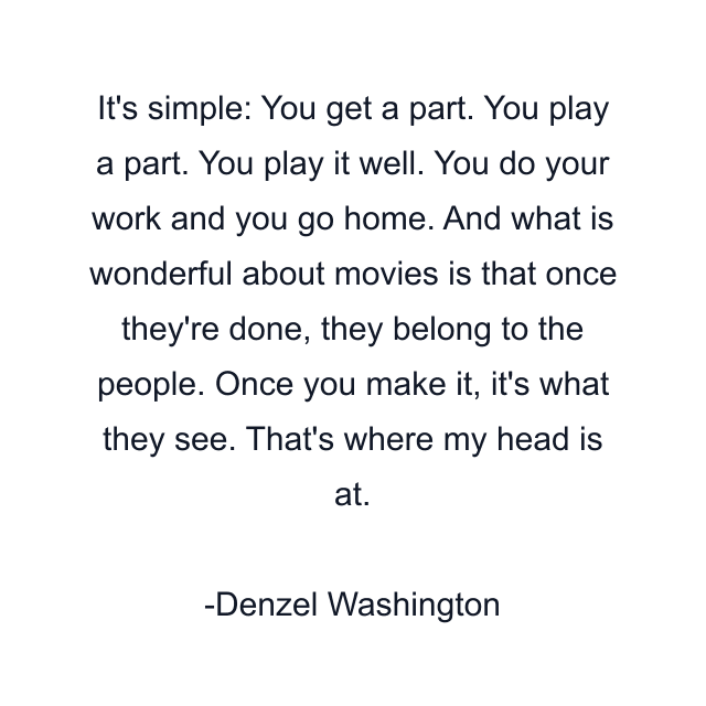 It's simple: You get a part. You play a part. You play it well. You do your work and you go home. And what is wonderful about movies is that once they're done, they belong to the people. Once you make it, it's what they see. That's where my head is at.