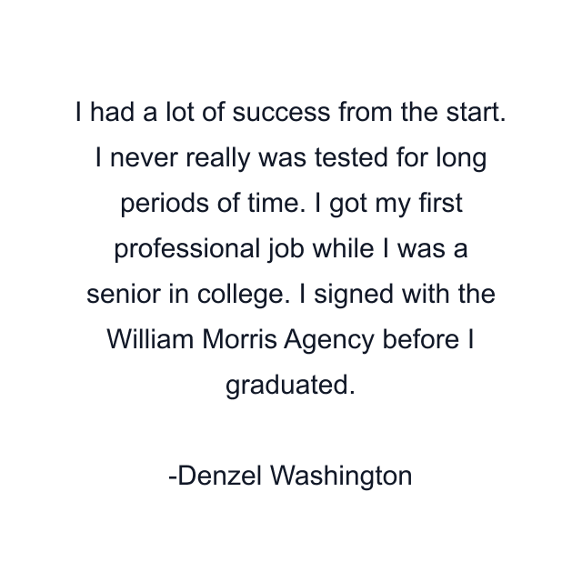 I had a lot of success from the start. I never really was tested for long periods of time. I got my first professional job while I was a senior in college. I signed with the William Morris Agency before I graduated.