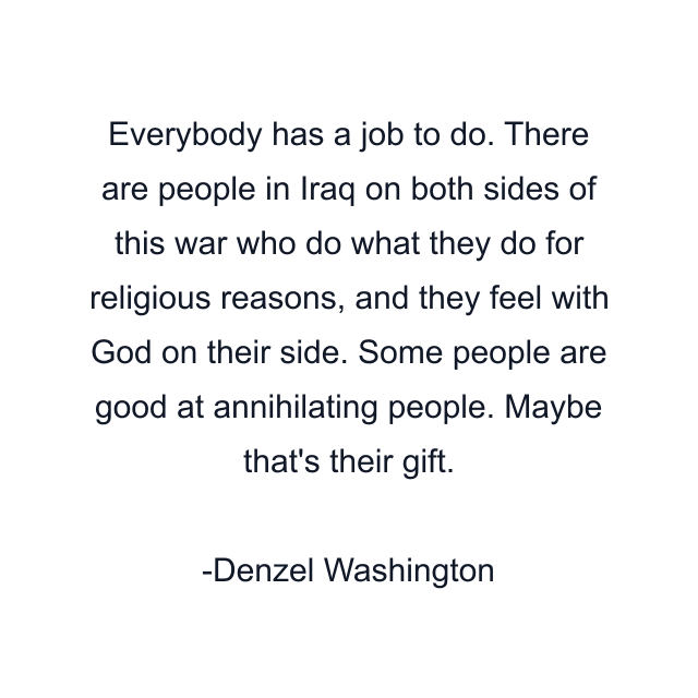 Everybody has a job to do. There are people in Iraq on both sides of this war who do what they do for religious reasons, and they feel with God on their side. Some people are good at annihilating people. Maybe that's their gift.