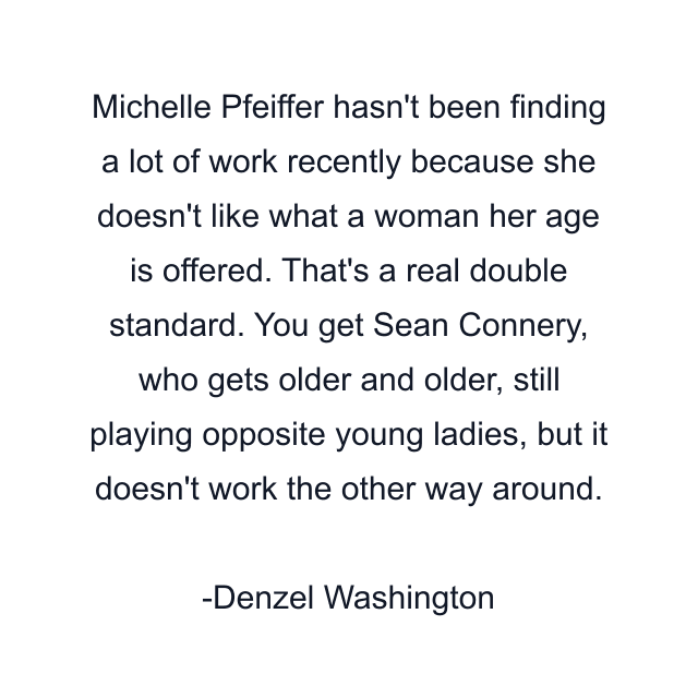 Michelle Pfeiffer hasn't been finding a lot of work recently because she doesn't like what a woman her age is offered. That's a real double standard. You get Sean Connery, who gets older and older, still playing opposite young ladies, but it doesn't work the other way around.