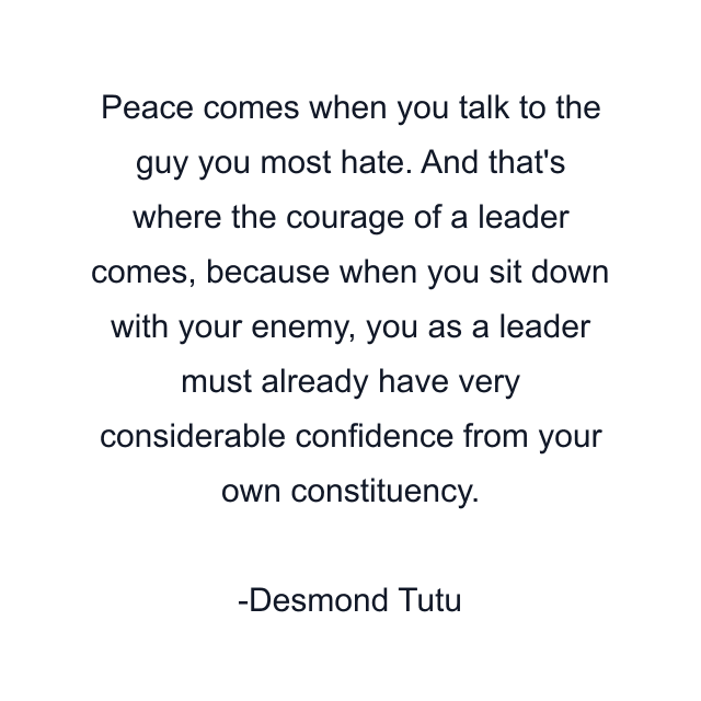 Peace comes when you talk to the guy you most hate. And that's where the courage of a leader comes, because when you sit down with your enemy, you as a leader must already have very considerable confidence from your own constituency.