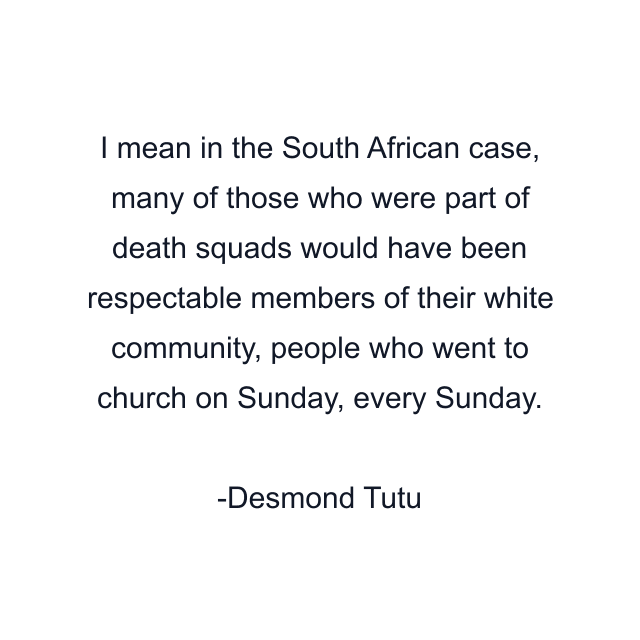 I mean in the South African case, many of those who were part of death squads would have been respectable members of their white community, people who went to church on Sunday, every Sunday.