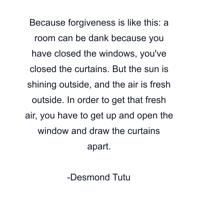 Because forgiveness is like this: a room can be dank because you have closed the windows, you've closed the curtains. But the sun is shining outside, and the air is fresh outside. In order to get that fresh air, you have to get up and open the window and draw the curtains apart.