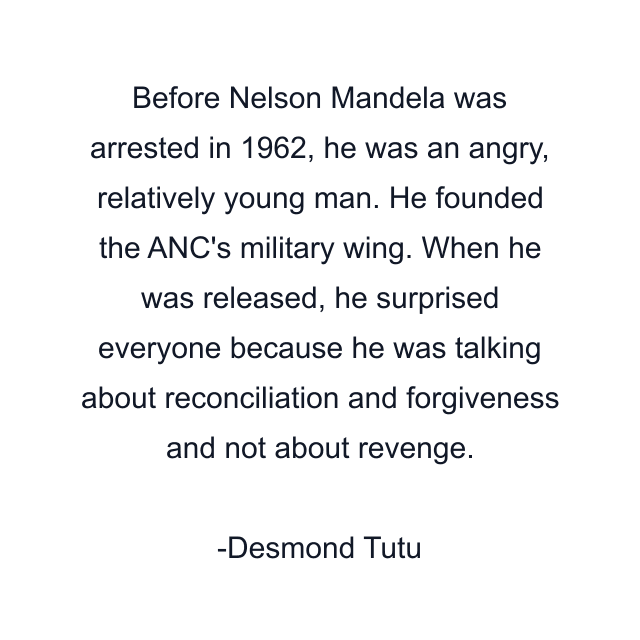 Before Nelson Mandela was arrested in 1962, he was an angry, relatively young man. He founded the ANC's military wing. When he was released, he surprised everyone because he was talking about reconciliation and forgiveness and not about revenge.