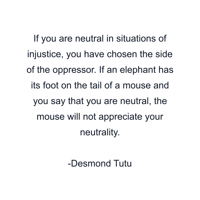 If you are neutral in situations of injustice, you have chosen the side of the oppressor. If an elephant has its foot on the tail of a mouse and you say that you are neutral, the mouse will not appreciate your neutrality.