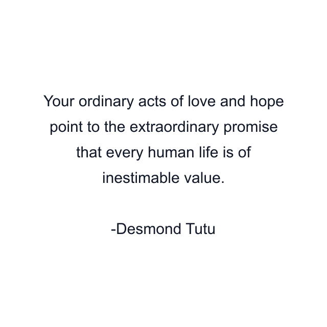 Your ordinary acts of love and hope point to the extraordinary promise that every human life is of inestimable value.