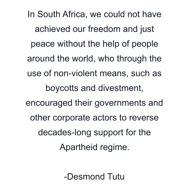 In South Africa, we could not have achieved our freedom and just peace without the help of people around the world, who through the use of non-violent means, such as boycotts and divestment, encouraged their governments and other corporate actors to reverse decades-long support for the Apartheid regime.