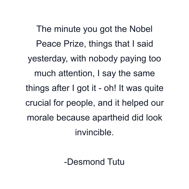 The minute you got the Nobel Peace Prize, things that I said yesterday, with nobody paying too much attention, I say the same things after I got it - oh! It was quite crucial for people, and it helped our morale because apartheid did look invincible.