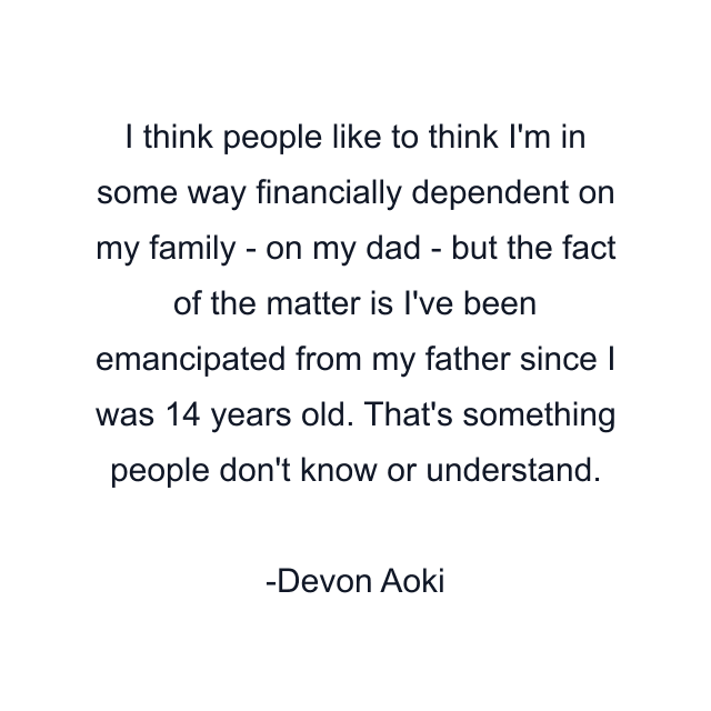 I think people like to think I'm in some way financially dependent on my family - on my dad - but the fact of the matter is I've been emancipated from my father since I was 14 years old. That's something people don't know or understand.