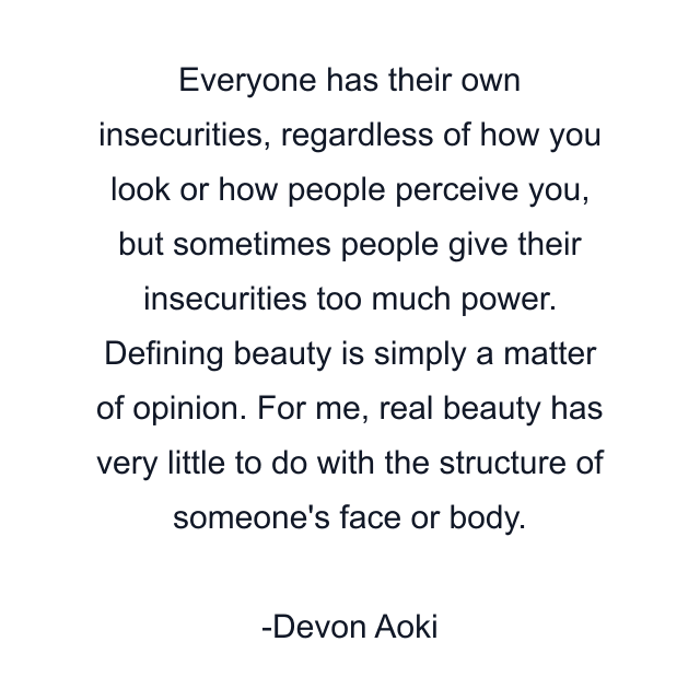 Everyone has their own insecurities, regardless of how you look or how people perceive you, but sometimes people give their insecurities too much power. Defining beauty is simply a matter of opinion. For me, real beauty has very little to do with the structure of someone's face or body.