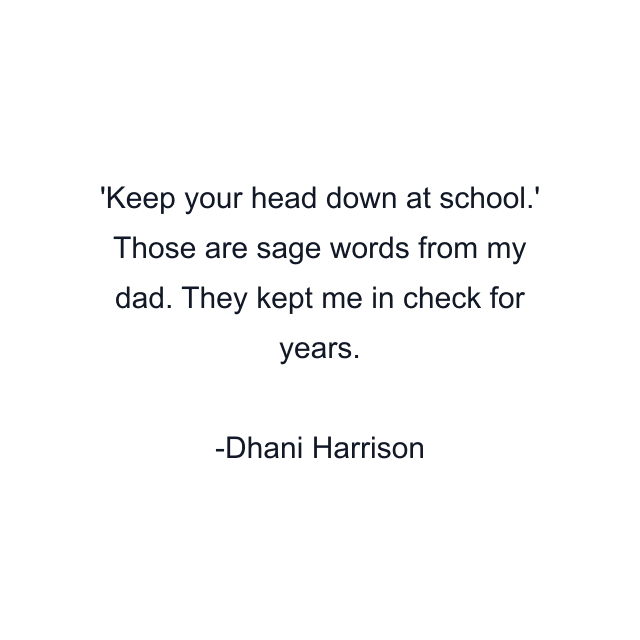 'Keep your head down at school.' Those are sage words from my dad. They kept me in check for years.