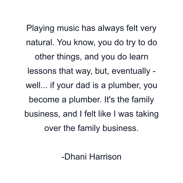 Playing music has always felt very natural. You know, you do try to do other things, and you do learn lessons that way, but, eventually - well... if your dad is a plumber, you become a plumber. It's the family business, and I felt like I was taking over the family business.