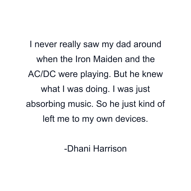 I never really saw my dad around when the Iron Maiden and the AC/DC were playing. But he knew what I was doing. I was just absorbing music. So he just kind of left me to my own devices.