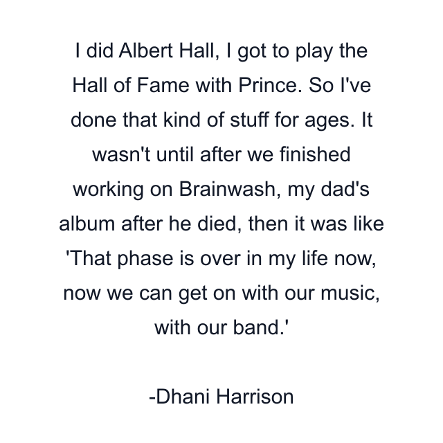 I did Albert Hall, I got to play the Hall of Fame with Prince. So I've done that kind of stuff for ages. It wasn't until after we finished working on Brainwash, my dad's album after he died, then it was like 'That phase is over in my life now, now we can get on with our music, with our band.'