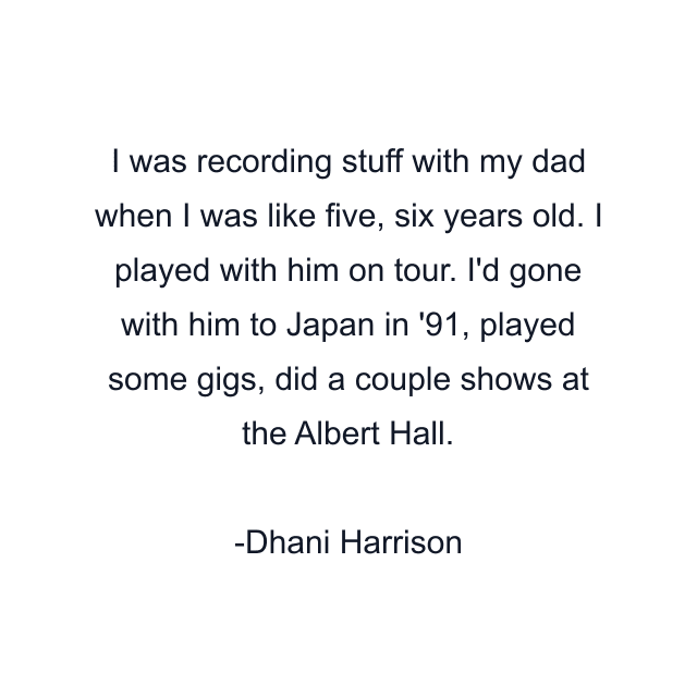 I was recording stuff with my dad when I was like five, six years old. I played with him on tour. I'd gone with him to Japan in '91, played some gigs, did a couple shows at the Albert Hall.