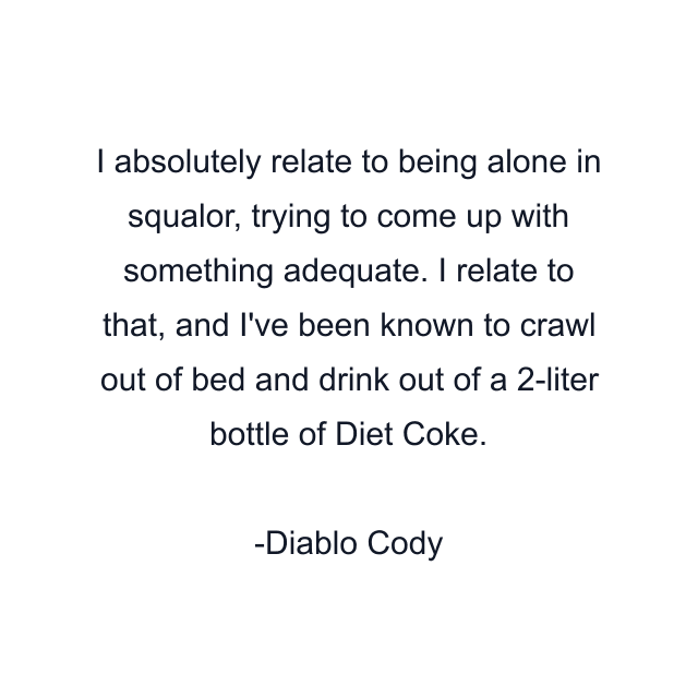 I absolutely relate to being alone in squalor, trying to come up with something adequate. I relate to that, and I've been known to crawl out of bed and drink out of a 2-liter bottle of Diet Coke.