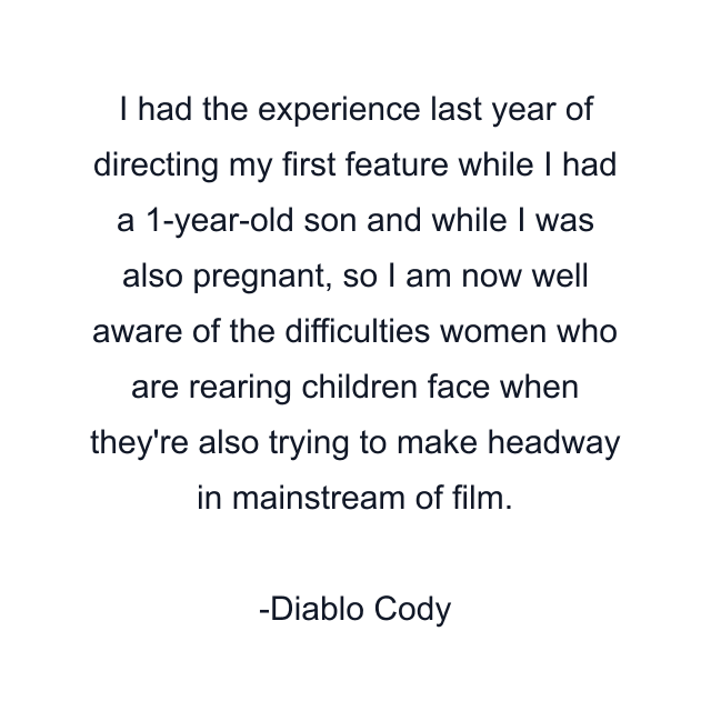 I had the experience last year of directing my first feature while I had a 1-year-old son and while I was also pregnant, so I am now well aware of the difficulties women who are rearing children face when they're also trying to make headway in mainstream of film.