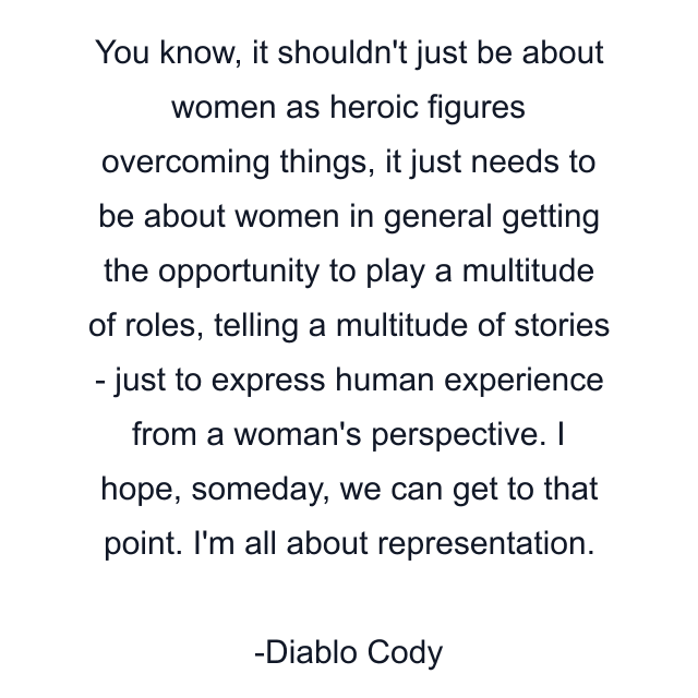 You know, it shouldn't just be about women as heroic figures overcoming things, it just needs to be about women in general getting the opportunity to play a multitude of roles, telling a multitude of stories - just to express human experience from a woman's perspective. I hope, someday, we can get to that point. I'm all about representation.