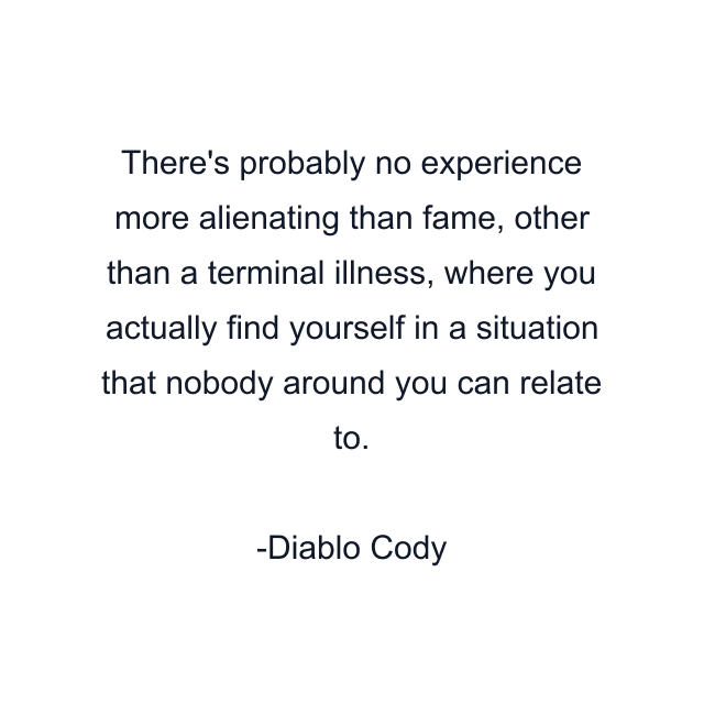 There's probably no experience more alienating than fame, other than a terminal illness, where you actually find yourself in a situation that nobody around you can relate to.