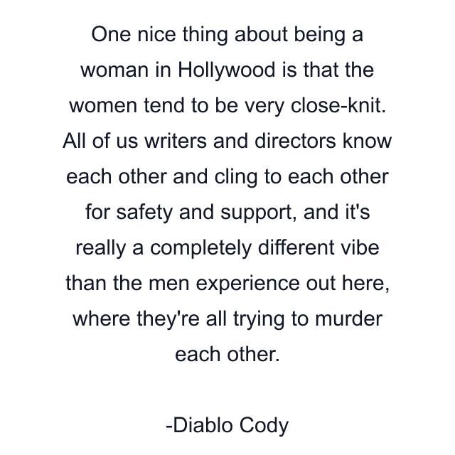 One nice thing about being a woman in Hollywood is that the women tend to be very close-knit. All of us writers and directors know each other and cling to each other for safety and support, and it's really a completely different vibe than the men experience out here, where they're all trying to murder each other.