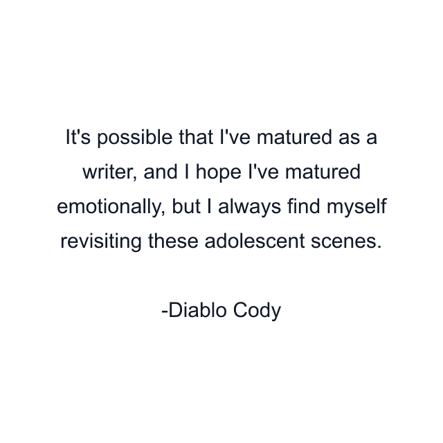 It's possible that I've matured as a writer, and I hope I've matured emotionally, but I always find myself revisiting these adolescent scenes.