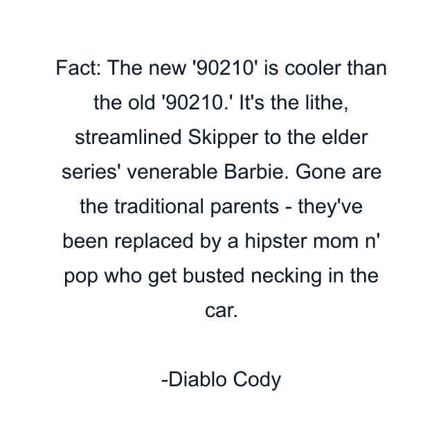 Fact: The new '90210' is cooler than the old '90210.' It's the lithe, streamlined Skipper to the elder series' venerable Barbie. Gone are the traditional parents - they've been replaced by a hipster mom n' pop who get busted necking in the car.