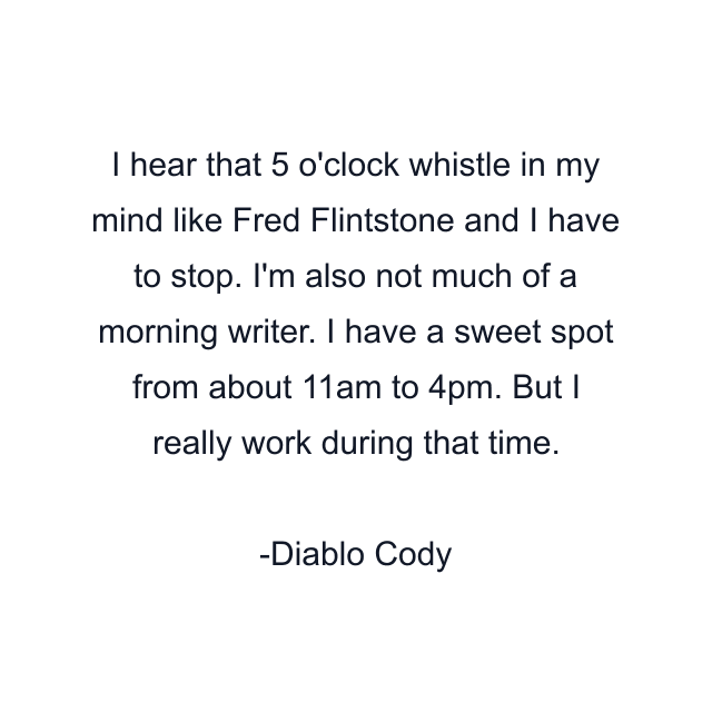 I hear that 5 o'clock whistle in my mind like Fred Flintstone and I have to stop. I'm also not much of a morning writer. I have a sweet spot from about 11am to 4pm. But I really work during that time.