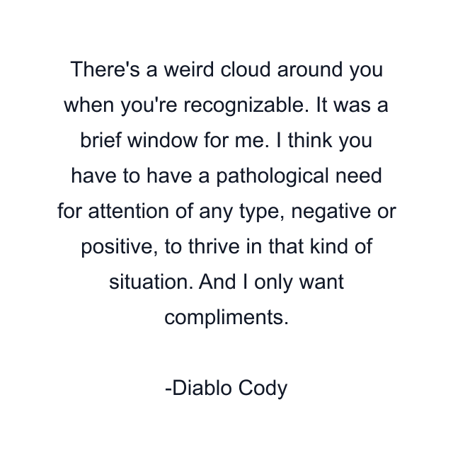 There's a weird cloud around you when you're recognizable. It was a brief window for me. I think you have to have a pathological need for attention of any type, negative or positive, to thrive in that kind of situation. And I only want compliments.