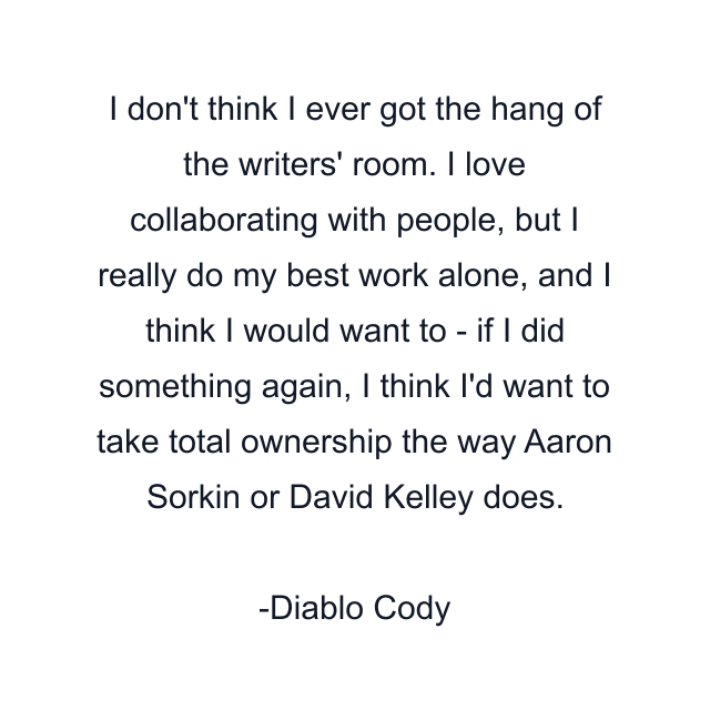 I don't think I ever got the hang of the writers' room. I love collaborating with people, but I really do my best work alone, and I think I would want to - if I did something again, I think I'd want to take total ownership the way Aaron Sorkin or David Kelley does.