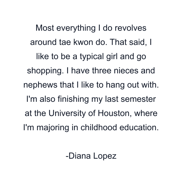 Most everything I do revolves around tae kwon do. That said, I like to be a typical girl and go shopping. I have three nieces and nephews that I like to hang out with. I'm also finishing my last semester at the University of Houston, where I'm majoring in childhood education.