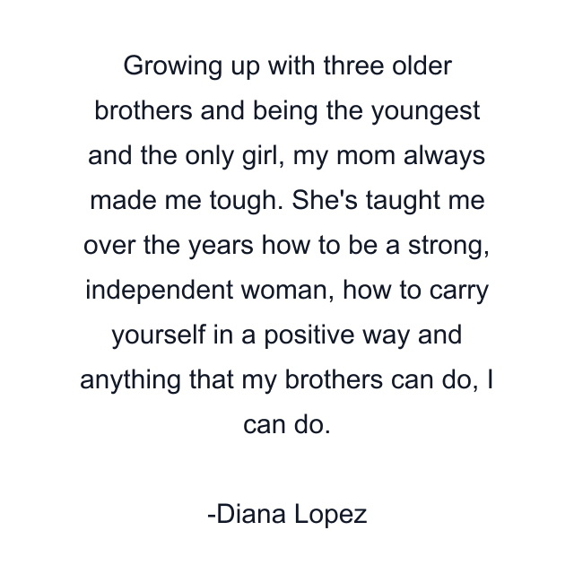 Growing up with three older brothers and being the youngest and the only girl, my mom always made me tough. She's taught me over the years how to be a strong, independent woman, how to carry yourself in a positive way and anything that my brothers can do, I can do.