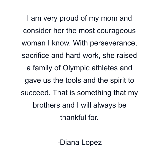 I am very proud of my mom and consider her the most courageous woman I know. With perseverance, sacrifice and hard work, she raised a family of Olympic athletes and gave us the tools and the spirit to succeed. That is something that my brothers and I will always be thankful for.