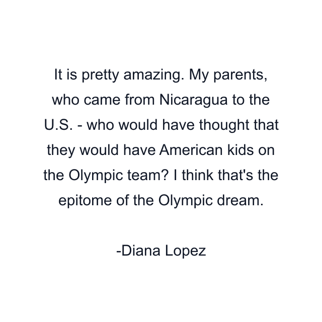 It is pretty amazing. My parents, who came from Nicaragua to the U.S. - who would have thought that they would have American kids on the Olympic team? I think that's the epitome of the Olympic dream.