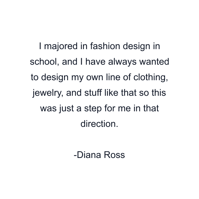 I majored in fashion design in school, and I have always wanted to design my own line of clothing, jewelry, and stuff like that so this was just a step for me in that direction.