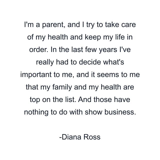 I'm a parent, and I try to take care of my health and keep my life in order. In the last few years I've really had to decide what's important to me, and it seems to me that my family and my health are top on the list. And those have nothing to do with show business.