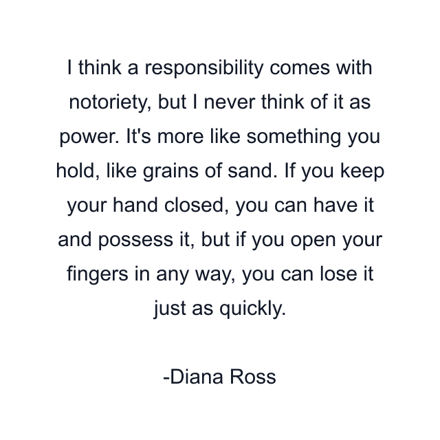 I think a responsibility comes with notoriety, but I never think of it as power. It's more like something you hold, like grains of sand. If you keep your hand closed, you can have it and possess it, but if you open your fingers in any way, you can lose it just as quickly.