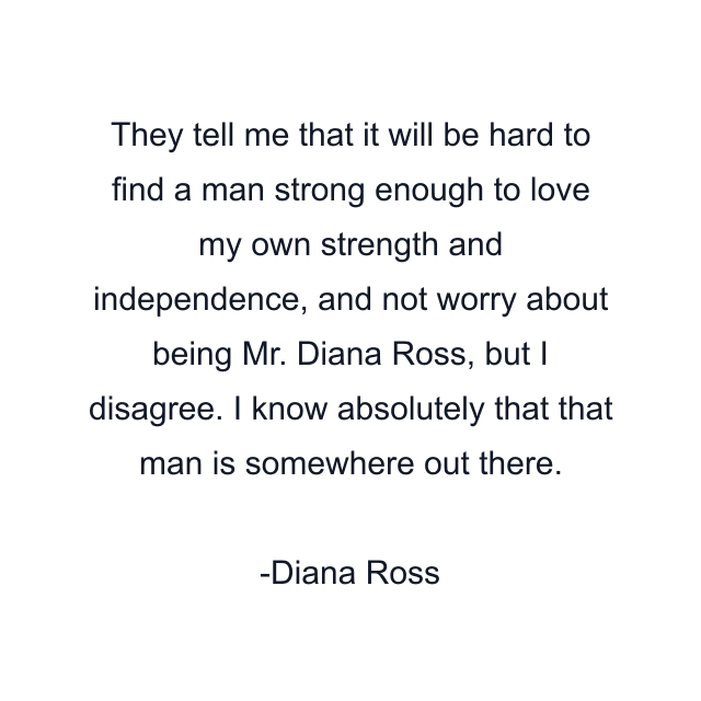 They tell me that it will be hard to find a man strong enough to love my own strength and independence, and not worry about being Mr. Diana Ross, but I disagree. I know absolutely that that man is somewhere out there.