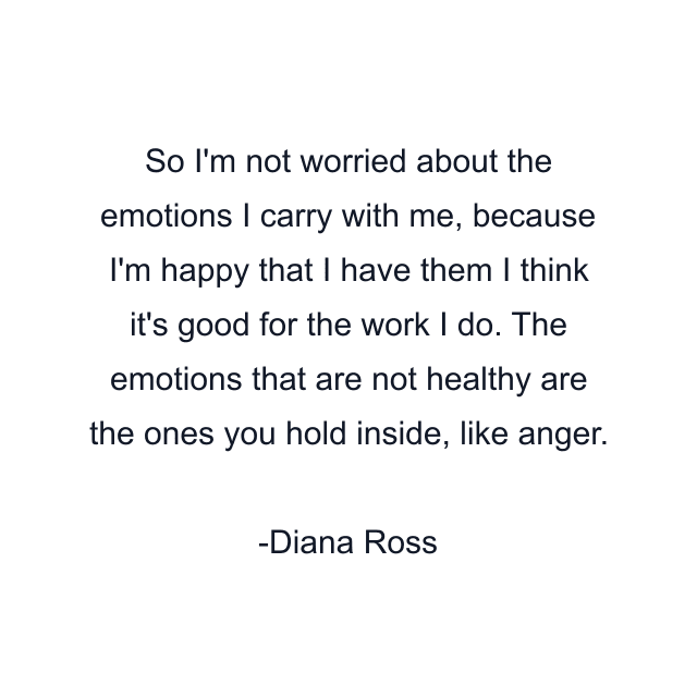 So I'm not worried about the emotions I carry with me, because I'm happy that I have them I think it's good for the work I do. The emotions that are not healthy are the ones you hold inside, like anger.