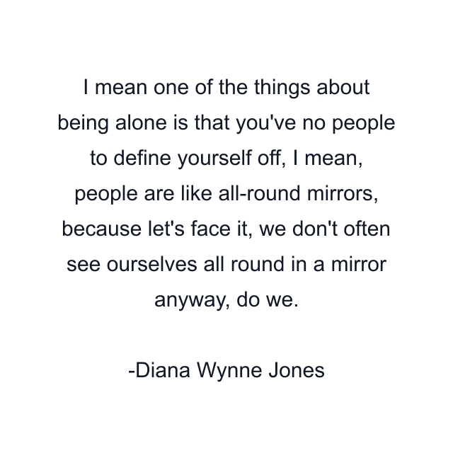 I mean one of the things about being alone is that you've no people to define yourself off, I mean, people are like all-round mirrors, because let's face it, we don't often see ourselves all round in a mirror anyway, do we.