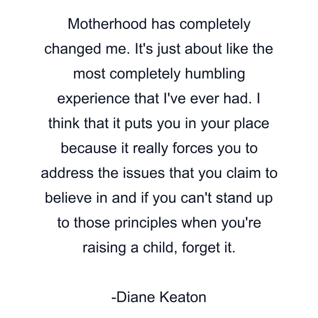 Motherhood has completely changed me. It's just about like the most completely humbling experience that I've ever had. I think that it puts you in your place because it really forces you to address the issues that you claim to believe in and if you can't stand up to those principles when you're raising a child, forget it.