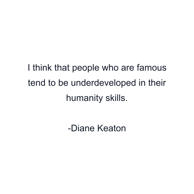 I think that people who are famous tend to be underdeveloped in their humanity skills.