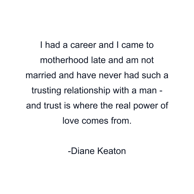 I had a career and I came to motherhood late and am not married and have never had such a trusting relationship with a man - and trust is where the real power of love comes from.