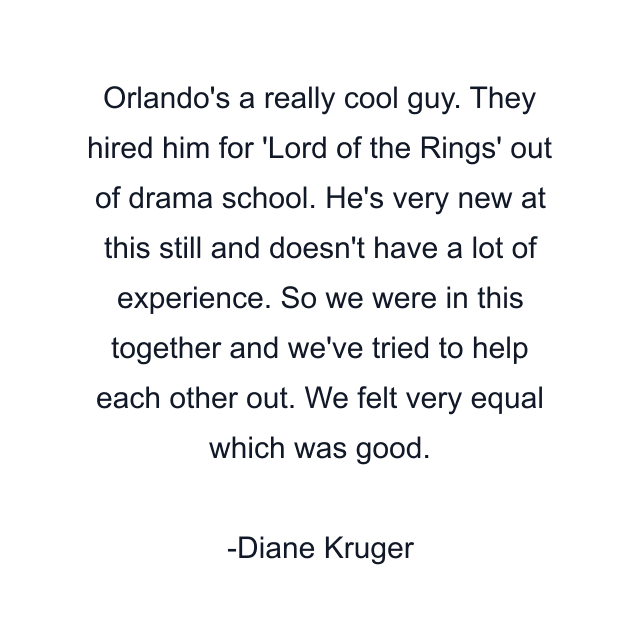 Orlando's a really cool guy. They hired him for 'Lord of the Rings' out of drama school. He's very new at this still and doesn't have a lot of experience. So we were in this together and we've tried to help each other out. We felt very equal which was good.