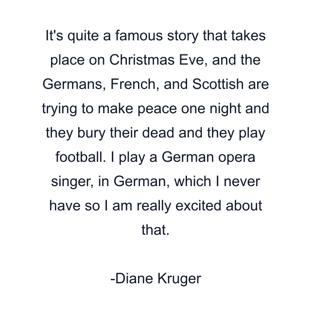 It's quite a famous story that takes place on Christmas Eve, and the Germans, French, and Scottish are trying to make peace one night and they bury their dead and they play football. I play a German opera singer, in German, which I never have so I am really excited about that.