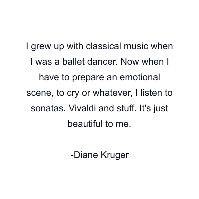 I grew up with classical music when I was a ballet dancer. Now when I have to prepare an emotional scene, to cry or whatever, I listen to sonatas. Vivaldi and stuff. It's just beautiful to me.