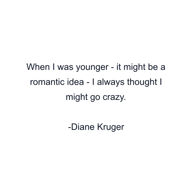 When I was younger - it might be a romantic idea - I always thought I might go crazy.