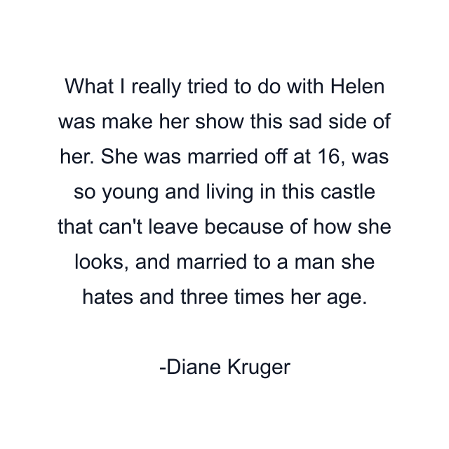 What I really tried to do with Helen was make her show this sad side of her. She was married off at 16, was so young and living in this castle that can't leave because of how she looks, and married to a man she hates and three times her age.